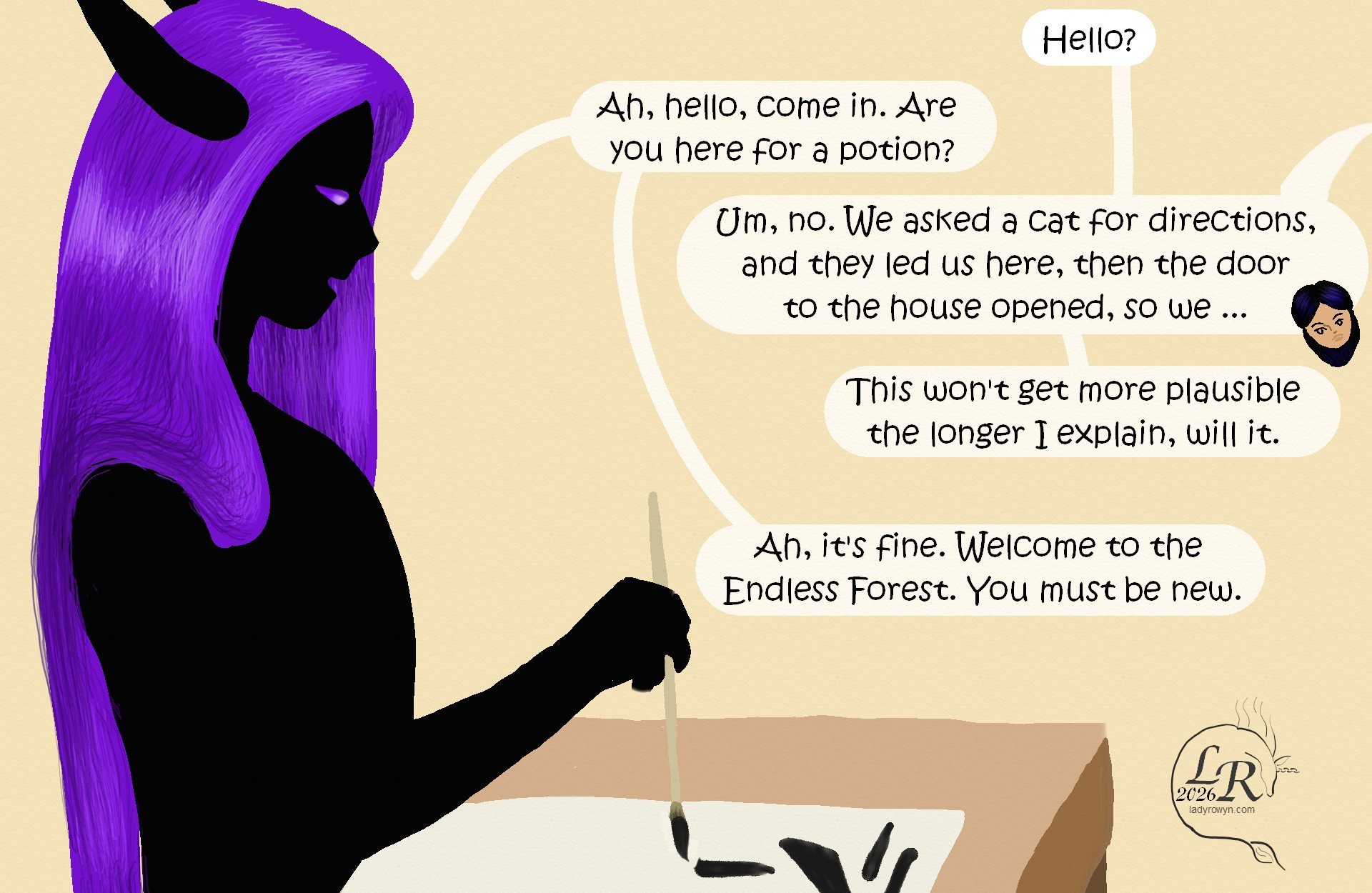 
Zhenshay sits at a table, a brush poised in one hand. 

Victory, from off-panel: “Hello?” 
Zhenshay: “Ah, hello, come in. Did you come for a potion?” 
Victory: “Um. No? We asked a cat for directions, and the cat led us here, then the door to the house opened so...” 
Victory: “...this isn’t going to get more plausible the longer I explain, is it.” 
Zhenshay: “Ah, it’s fine. Welcome to the Endless Forest. You must be new here.” 
